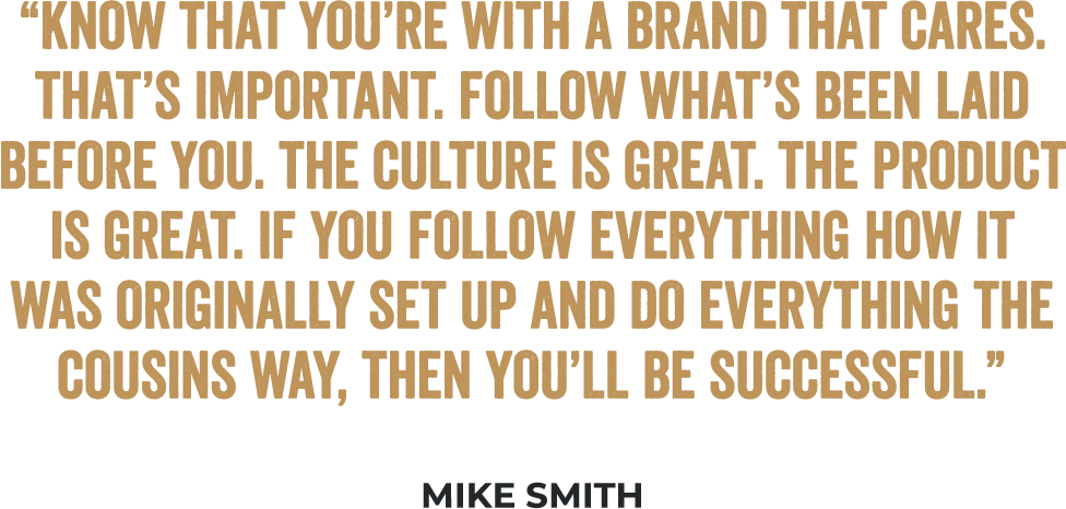 “Know that you’re with a brand that cares. That’s important. Follow what’s been laid before you. The culture is great. The product is great. If you follow everything how it was originally set up and do everything the Cousins way, then you’ll be successful.” - Mike Smith, Multi-Unit Franchisee