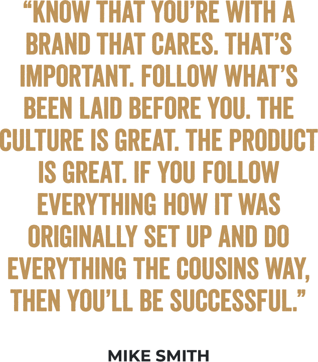 “Know that you’re with a brand that cares. That’s important. Follow what’s been laid before you. The culture is great. The product is great. If you follow everything how it was originally set up and do everything the Cousins way, then you’ll be successful.” - Mike Smith, Multi-Unit Franchisee
